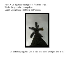 Foto: 9. La figura es un objeto, el fondo no lo es.
Título: Lo que sube como palma.
Lugar: Universidad Pontificia Bolivariana.
Los podemos preguntar ¿son el cielo y las nubes un objeto o no lo es?
 