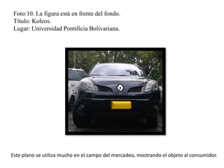 Foto:10. La figura está en frente del fondo.
Título: Koleos.
Lugar: Universidad Pontificia Bolivariana.
Este plano se utiliza mucho en el campo del mercadeo, mostrando el objeto al consumidor.
 