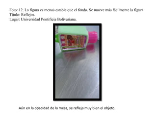 Foto: 12. La figura es menos estable que el fondo. Se mueve más fácilmente la figura.
Título: Reflejos.
Lugar: Universidad Pontificia Bolivariana.
Aún en la opacidad de la mesa, se refleja muy bien el objeto.
 
