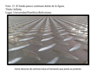 Foto: 13. El fondo parece continuar detrás de la figura.
Título: Infinity.
Lugar: Universidad Pontificia Bolivariana.
Como decenas de caminos hacia el horizonte que jamás se juntarán.
 