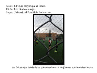 Foto: 14. Figura mayor que el fondo.
Título: Juventud entre rejas…
Lugar: Universidad Pontificia Bolivariana.
Las únicas rejas detrás de las que deberían estar los jóvenes, son las de las canchas.
 