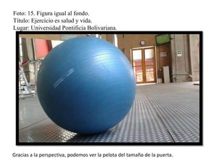 Foto: 15. Figura igual al fondo.
Título: Ejercicio es salud y vida.
Lugar: Universidad Pontificia Bolivariana.
Gracias a la perspectiva, podemos ver la pelota del tamaño de la puerta.
 