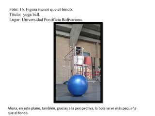 Foto: 16. Figura menor que el fondo.
Título: yoga ball.
Lugar: Universidad Pontificia Bolivariana.
Ahora, en este plano, también, gracias a la perspectiva, la bola se ve más pequeña
que el fondo.
 