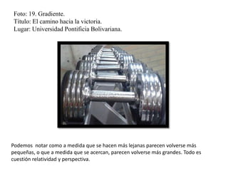 Foto: 19. Gradiente.
Título: El camino hacia la victoria.
Lugar: Universidad Pontificia Bolivariana.
Podemos notar como a medida que se hacen más lejanas parecen volverse más
pequeñas, o que a medida que se acercan, parecen volverse más grandes. Todo es
cuestión relatividad y perspectiva.
 