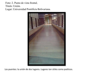 Foto: 2. Punto de vista frontal.
Título: Unión.
Lugar: Universidad Pontificia Bolivariana.
Los puentes: la unión de dos lugares. Lugares tan útiles como poéticos.
 