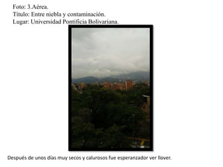 Foto: 3.Aérea.
Título: Entre niebla y contaminación.
Lugar: Universidad Pontificia Bolivariana.
Después de unos días muy secos y calurosos fue esperanzador ver llover.
 