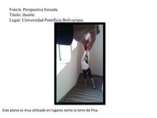 Foto:6. Perspectiva forzada.
Título: ilusión.
Lugar: Universidad Pontificia Bolivariana.
Este plano es muy utilizado en lugares como la torre de Pisa.
 
