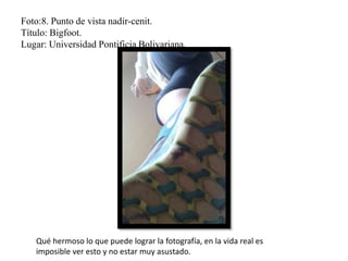 Foto:8. Punto de vista nadir-cenit.
Título: Bigfoot.
Lugar: Universidad Pontificia Bolivariana.
Qué hermoso lo que puede lograr la fotografía, en la vida real es
imposible ver esto y no estar muy asustado.
 