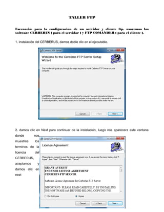 TALLER FTP
Escenario: para la configuracion de un servidor y cliente ftp, usaremos los
software CERBERUS ( para el servidor ) y FTP COMANDER ( para el cliente ).
1. instalación del CERBERUS, damos doble clic en el ejecutable.
2. damos clic en Next para continuar de la instalación, luego nos aparecera este ventana
donde nos
muestros los
terminos de la
licencia del
CERBERUS,
aceptamos y
damos clic en
next
 