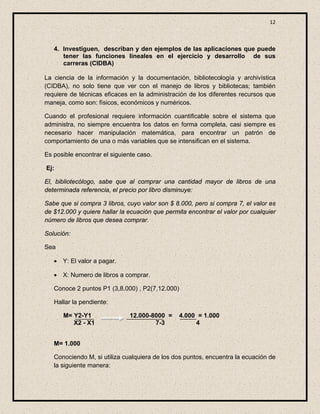 12



   4. Investiguen, describan y den ejemplos de las aplicaciones que puede
      tener las funciones lineales en el ejercicio y desarrollo de sus
      carreras (CIDBA)

La ciencia de la información y la documentación, bibliotecología y archivística
(CIDBA), no solo tiene que ver con el manejo de libros y bibliotecas; también
requiere de técnicas eficaces en la administración de los diferentes recursos que
maneja, como son: físicos, económicos y numéricos.

Cuando el profesional requiere información cuantificable sobre el sistema que
administra, no siempre encuentra los datos en forma completa, casi siempre es
necesario hacer manipulación matemática, para encontrar un patrón de
comportamiento de una o más variables que se intensifican en el sistema.

Es posible encontrar el siguiente caso.

Ej:

El, bibliotecólogo, sabe que al comprar una cantidad mayor de libros de una
determinada referencia, el precio por libro disminuye:

Sabe que si compra 3 libros, cuyo valor son $ 8.000, pero si compra 7, el valor es
de $12.000 y quiere hallar la ecuación que permita encontrar el valor por cualquier
número de libros que desea comprar.

Solución:

Sea

   • Y: El valor a pagar.

   • X: Numero de libros a comprar.

   Conoce 2 puntos P1 (3,8.000) , P2(7,12.000)

   Hallar la pendiente:

      M= Y2-Y1                12.000-8000 =      4.000 = 1.000
         X2 - X1                      7-3             4


   M= 1.000

   Conociendo M, si utiliza cualquiera de los dos puntos, encuentra la ecuación de
   la siguiente manera:
 