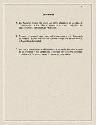 15



                              Conclusiones



1. Las funciones lineales nos sirven para definir situaciones de todo tipo, de
   cómo manejar o aplicar cálculos presentados en nuestro diario vivir, bien
   sea económicos, administrativos y familiares.



2. Tomamos como punto básico estas aplicaciones para el buen desempeño
   de nuestras labores rutinarias en cualquier campo del servicio común,
   enfocado hacia la realidad.



3. Nos deja como enseñanza, todo aquello que se puede demostrar a través
   de las funciones y los gráficos, las secuencias para encontrar la verdad,
   por este medio del saber como es el caso de las matemáticas.
 