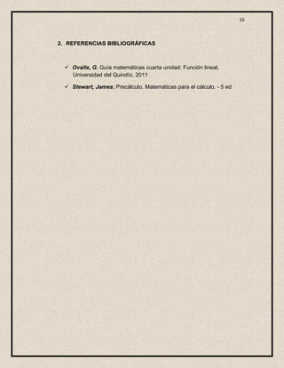 16



2. REFERENCIAS BIBLIOGRÁFICAS



   Ovalle, G. Guía matemáticas cuarta unidad: Función lineal,
    Universidad del Quindío, 2011

   Stewart, James; Precálculo. Matemáticas para el cálculo. - 5 ed
 