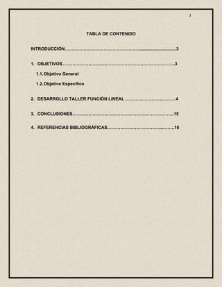 3



                             TABLA DE CONTENIDO


INTRODUCCIÓN……………………………………………...............................3


1. OBJETIVOS……………………….…………………………………………..3

  1.1. Objetivo General

  1.2. Objetivo Especifico


2. DESARROLLO TALLER FUNCIÓN LINEAL ……………………..………4


3. CONCLUSIONES…………………………………………………………….15


4. REFERENCIAS BIBLIOGRÁFICAS………………………………...……..16
 