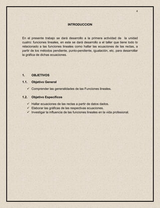 4



                                   INTRODUCCION



En el presente trabajo se dará desarrollo a la primera actividad de la unidad
cuatro: funciones lineales, en este se dará desarrollo a el taller que tiene todo lo
relacionado a las funciones lineales como hallar las ecuaciones de las rectas, a
partir de los métodos pendiente, punto-pendiente, igualación, etc. para desarrollar
la gráfica de dichas ecuaciones.




1.      OBJETIVOS

1.1.    Objetivo General

      Comprender las generalidades de las Funciones lineales.

1.2.    Objetivo Específicos

      Hallar ecuaciones de las rectas a partir de datos dados.
      Elaborar las gráficas de las respectivas ecuaciones.
      Investigar la influencia de las funciones lineales en la vida profesional.
 
