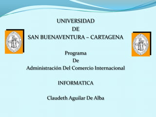 UNIVERSIDAD
             DE
SAN BUENAVENTURA – CARTAGENA

                Programa
                   De
Administración Del Comercio Internacional

             INFORMATICA

        Claudeth Aguilar De Alba
 