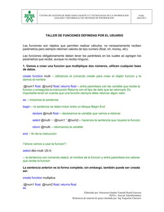 CENTRO DE GESTION DE MERCADOS LOGISTICA Y TECNOLOGIAS DE LA INFORMACION
ANALISIS Y DESARROLLO DE SISTEMAS DE INFORMACION
Fecha:
Abril/2013
TALLER DE FUNCIONES DEFINIDAS POR EL USUARIO
Las funciones son objetos que permiten realizar cálculos, no necesariamente reciben
parámetros pero siempre retornan valores de tipo numero (float, int, money, etc).
Las funciones obligatoriamente deben tener los paréntesis en los cuales se agregan los
parámetros que recibe, aunque no reciba ninguno.
1. Vamos a crear una funcion que multiplique dos números, utilicen cualquier base
de datos.
create function multi – utilizamos el comando create para crear el objeto funcion y le
damos el nombre
(@num1 float, @num2 float) returns float -- entre parentesis van las variable que recibe la
funcion y enseguida la instrucción Returns con el tipo de dato que se retornará. Es
importante tener en cuenta que una función siempre debe retornar algún valor.
as -- iniciamos la sentencia
begin -- la sentencia se debe incluir entre un bloque Begin End
declare @multi float -- declaramos la variable que vamos a retornar
select @multi = (@num1 * @num2)-- hacemos la sentencia que riquiere la funcion
return @multi -- retornamos la variable
end -- fin de la instruccion
/*ahora vamos a usar la funcion*/
select dbo.multi (20,4)
-- la sentencia con comando select, el nombre de la funcion y entre parentesis los valores
que recibe la funcion
La sentencia anterior es la forma completa; sin embargo, también puede ser creada
así:
create function multiplica
(@num1 float, @num2 float) returns float
as
Elaborado por: Instructora Sandra Yanneth Rueda Guevara
SENA - Área de Teleinformática
Referencia de material de apoyo diseñado por Ing Yaqueline Chavarro
 