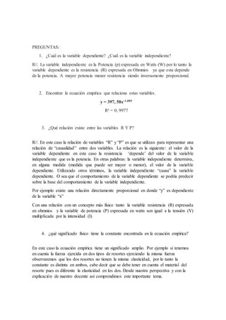 PREGUNTAS:
1. ¿Cuál es la variable dependiente? ¿Cuál es la variable independiente?
R//. La variable independiente es la Potencia (p) expresada en Watts (W) por lo tanto la
variable dependiente es la resistencia (R) expresada en Ohmnios ya que esta depende
de la potencia. A mayor potencia menor resistencia siendo inversamente proporcional.
2. Encontrar la ecuación empírica que relaciona estas variables.
y = 397, 58x-1,005
R² = 0, 9977
3. ¿Qué relación existe entre las variables R Y P?
R//. En este caso la relación de variables “R” y “P” es que se utilizan para representar una
relación de “causalidad” entre dos variables. La relación es la siguiente: el valor de la
variable dependiente en este caso la resistencia ‘depende’ del valor de la variable
independiente que es la potencia. En otras palabras: la variable independiente determina,
en alguna medida (medida que puede ser mayor o menor), el valor de la variable
dependiente. Utilizando otros términos, la variable independiente “causa” la variable
dependiente. O sea que el comportamiento de la variable dependiente se podría predecir
sobre la base del comportamiento de la variable independiente.
Por ejemplo existe una relación directamente proporcional en donde “y” es dependiente
de la variable “x”
Con una relación con un concepto más físico tanto la variable resistencia (R) expresada
en ohmnios y la variable de potencia (P) expresada en watts son igual a la tensión (V)
multiplicada por la intensidad (I)
4. ¿qué significado físico tiene la constante encontrada en la ecuación empírica?
En este caso la ecuación empírica tiene un significado amplio. Por ejemplo si tenemos
en cuenta la fuerza ejercida en dos tipos de resortes ejerciendo la misma fuerza
observaremos que los dos resortes no tienen la misma elasticidad, por lo tanto la
constante es distinta en ambos, cabe decir que se debe tener en cuenta el material del
resorte pues es diferente la elasticidad en los dos. Desde nuestra perspectiva y con la
explicación de nuestro docente así comprendimos este importante tema.
 