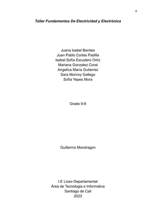 0
Taller Fundamentos De Electricidad y Electrónica
Juana Isabel Benites
Juan Pablo Cortes Padilla
Isabel Sofía Escudero Ortíz
Mariana Gonzalez Coral
Angelica María Gutierrez
Sara Monroy Gallego
Sofía Yepes Mora
Grado 9-8
Guillermo Mondragon
I.E Liceo Departamental
Área de Tecnologia e Informatica
Santiago de Cali
2023
 