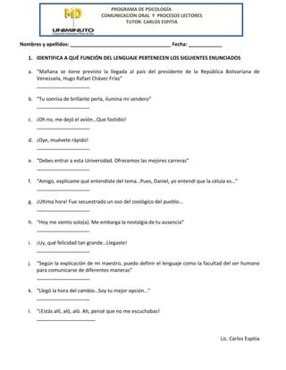 PROGRAMA DE PSICOLOGÍA
COMUNICACIÓN ORAL Y PROCESOS LECTORES
TUTOR: CARLOS ESPITIA
Nombres y apellidos: ____________________________________ Fecha: ____________
1. IDENTIFICA A QUÉ FUNCIÓN DEL LENGUAJE PERTENECEN LOS SIGUIENTES ENUNCIADOS
a. “Mañana se tiene previsto la llegada al país del presidente de la República Bolivariana de
Venezuela, Hugo Rafael Chávez Frías”
___________________
b. “Tu sonrisa de brillante perla, ilumina mi sendero”
___________________
c. ¡Oh no, me dejó el avión…Que fastidio!
___________________
d. ¡Oye, muévete rápido!
___________________
e. “Debes entrar a esta Universidad. Ofrecemos las mejores carreras”
___________________
f. “Amigo, explícame qué entendiste del tema…Pues, Daniel, yo entendí que la célula es…”
___________________
g. ¡Ultima hora! Fue secuestrado un oso del zoológico del pueblo…
___________________
h. “Hoy me siento solo(a). Me embarga la nostalgia de tu ausencia”
___________________
i. ¡Uy, qué felicidad tan grande…Llegaste!
___________________
j. “Según la explicación de mi maestro, puedo definir el lenguaje como la facultad del ser humano
para comunicarse de diferentes maneras”
___________________
k. “Llegó la hora del cambio…Soy tu mejor opción…"
___________________
l. “¡Estás allí, aló, aló. Ah, pensé que no me escuchabas!
_____________________
Lic. Carlos Espitia