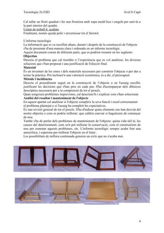 Tecnologia 2n ESO                                                             Avel·lí Capó

Cal tallar un llistó quadrat i fer una frontissa amb xapa metàl·lica i cargols per unir-la a
la part interior del quadre.
Unitat de treball 6: acabats
Finalment, només queda polir i envernissar tot el faristol.

L'informe tecnològic
La informació que es va recollint abans, durant i després de la construcció de l'objecte
s'ha de presentar d'una manera clara i ordenada en un informe tecnològic.
Aquest document consta de diferents parts, que es podrien resumir en les següents:
Objectius
Descriu el problema que cal resoldre o l’experiència que es vol analitzar, les diverses
solucions que s'han proposat i una justificació de l'elecció final.
Material
És un inventari de les eines i dels materials necessaris per construir l'objecte o per dur a
terme la pràctica. Pot incloure'n una valoració econòmica, és a dir, el pressupost.
Mètode i incidències
Descriu el procediment seguit en la construcció de l’objecte o en l'assaig escollit,
justificant les decisions que s'han pres en cada pas. S'ha d'acompanyar dels dibuixos
descriptius necessaris per a la comprensió de tot el procés.
Quan sorgeixen problemes imprevistos, cal descriure'ls i explicar com s'han solucionat.
Anàlisi del resultat i manteniment de l'objecte
En aquest apartat cal analitzar si l'objecte compleix la seva funció i resol correctament
el problema plantejat o si l'assaig ha complert les expectatives.
És una revisió general de tot el procés. S'ha d'indicar quins elements ens han desviat del
nostre objectiu o com es podria millorar: que caldria canviar si haguéssim de començar
de nou.
També s'ha de parlar dels problemes de manteniment de l'objecte: quina vida útil té, les
causes del deteriorament, com se'n pot millorar la conservació, com el construiríem de
nou per esmenar aquests problemes, etc. L'informe tecnològic sempre acaba fent una
autocrítica, i esperona per millorar l'objecte en el futur .
Les possibilitats de millora continuada generen un cicle que no s'acaba mai.




                                                                                          4
 