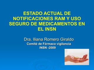 ESTADO ACTUAL DE NOTIFICACIONES RAM Y USO SEGURO DE MEDICAMENTOS EN EL INSN Dra. Iliana Romero Giraldo Comité de Fármaco vigilancia INSN -2009  