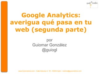 Google Analytics: 
averigua qué pasa en tu 
web (segunda parte) 
por 
Guiomar González 
@guiogl 
www.Guiometrics.com - Calle Asturias 4, 1D - 33204 Gijón - metrics@guiometrics.com 
 