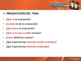 1. PRESENTACIÓN DEL TEMA

• ¿Qué es la evaluación?
• ¿Cuándo se da la evaluación?
• ¿Qué busca la evaluación?
• ¿Qué es lo que se debe evaluar?
• ¿Cómo debemos evaluar?
• ¿Qué experiencias tenemos siendo evaluados?
• ¿Qué experiencias tenemos evaluando?
 