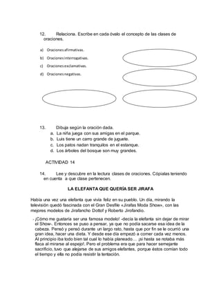 12. Relaciona. Escribe en cada óvalo el concepto de las clases de
oraciones.
13. Dibuja según la oración dada.
a. La niña juega con sus amigas en el parque.
b. Luis tiene un carro grande de juguete.
c. Los patos nadan tranquilos en el estanque.
d. Los árboles del bosque son muy grandes.
ACTIVIDAD 14
14. Lee y descubre en la lectura clases de oraciones. Cópialas teniendo
en cuenta a que clase pertenecen.
LA ELEFANTA QUE QUERÍA SER JIRAFA
Había una vez una elefanta que vivía feliz en su pueblo. Un día, mirando la
televisión quedó fascinada con el Gran Desfile «Jirafas Moda Show», con las
mejores modelos de Jirafancho Dottof y Roberto Jirofandio.
- ¡Cómo me gustaría ser una famosa modelo! -decía la elefanta sin dejar de mirar
el Show-. Entonces se puso a pensar, ya que no podía sacarse esa idea de la
cabeza. Pensó y pensó durante un largo rato, hasta que por fin se le ocurrió una
gran idea, hacer una dieta. Y desde ese día empezó a comer cada vez menos.
Al principio iba todo bien tal cual lo había planeado… ¡si hasta se notaba más
flaca al mirarse al espejo!. Pero el problema era que para hacer semejante
sacrificio, tuvo que alejarse de sus amigos elefantes, porque éstos comían todo
el tiempo y ella no podía resistir la tentación.
a) Oracionesafirmativas.
b) Oracionesinterrogativas.
c) Oracionesexclamativas.
d) Oracionesnegativas.
 