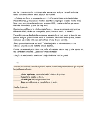Así fue como empezó a quedarse sola, ya que sus amigos, cansados de que
nunca quisiera salir con ellos, dejaron de invitarla.
- ¡Esto de ser flaca sí que cuesta mucho! –Pensaba tristemente la elefanta-.
Pasó el tiempo, y después de muchos sacrificios, logró por fin estar mucho más
flaca, pero también estaba ojerosa, un poco débil y mucho más fea, ya que un
elefante flaco nunca puede ser muy lindo.
Sus vecinos del barrio la miraban extrañados… es que empezaba a verse muy
diferente al lado de los de su especie, y esto llamaba mucho la atención.
Fue entonces que la elefanta pensó que ya nada tenía que hacer al lado de sus
gordos amigos, y decidió irse a vivir a Jiraflandia, la ciudad de las jirafas, donde
creía que ya estaba lista para convertirse en una Súper Modelo.
¡Pero que desilusión que se llevó! Todas las jirafas la miraban como a una
extraña! y nadie aceptó incluirla en sus desfiles.
Es que para ser delgada como una jirafa, aún seguía siendo muy gorda, y para ser
una verdadera elefanta… ¡estaba demasiado flaca!
2Según el texto anterior realiza un dibujo de lo que más te gustó.
15.
Numera las oraciones y escribe el párrafo. Ten en cuenta la lógica de cohesión que imponen
las palabras resaltadas:
______ Al día siguiente, encontré el techo cubierto de granizo.
______Durante la noche no llovió.
______ Al trabajar lloviznó perezosamente,
______ Pero un ruido sordo se escuchaba en el techo.
Escribe el párrafo:
______________________________________________________________
______________________________________________________________
______________________________________________________________
______________________________________________________________
_________________
 