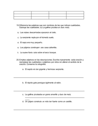 19.Diferencia las palabras que son nombres de las que indican cualidades.
Subraya las cualidades. a) La gallina picotea un duro maíz.
b) Las nubes descarriadas opacaron el cielo.
c) La serpiente repta por el húmedo suelo.
d) El sapo era muy pequeño.
e) Los pájaros construyen una casa calientita.
f) La suave lluvia caía sobre el seco bosque.
20.Emplea adjetivos en las descripciones. Escribe nuevamente cada oración y
reemplaza las cualidades o adjetivos por otros sin alterar el sentido de la
oración. Conserva la ortografía.
a. El sapito vio tan gigante y hermosa serpiente.
_________________________________________________________________
b. El rápido gato persigue ágilmente al ratón.
__________________________________________________________________
c. La gallina picoteaba un grano amarillo y duro de maíz.
_______________________________________________________
____
d. Un pájaro construía un nido tan fuerte como un castillo.
__________________________________________________________________
 