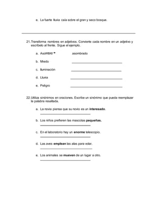 e. La fuerte lluvia caía sobre el gran y seco bosque.
__________________________________________________________________
21.Transforma nombres en adjetivos. Convierte cada nombre en un adjetivo y
escríbelo al frente. Sigue el ejemplo.
a. Asombro asombrado
b. Miedo _____________________________
c. Iluminación _____________________________
d. Lluvia ______________________________
e. Peligro ______________________________
22.Utiliza sinónimos en oraciones. Escribe un sinónimo que pueda reemplazar
la palabra resaltada.
a. La novia piensa que su novio es un interesado.
_____________________________
b. Los niños prefieren las mascotas pequeñas.
_____________________________
c. En el laboratorio hay un enorme telescopio.
_____________________________
d. Las aves emplean las alas para volar.
______________________________
e. Los animales se mueven de un lugar a otro.
_____________________________
 