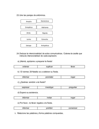 23.Une las parejas de antónimos.
24.Deduce la intencionalidad de actos comunicativos. Colorea la casilla que
indica la intencionalidad de cada expresión.
a) ¡Mamá, ayúdame a preparar la fiesta!
ordenar suplicar llorar
b) El viernes 28 Natalia va a celebrar su fiesta.
informar prometer rogar
c) ¿Quiénes vendrán a la fiesta?
expresar investigar preguntar
d) Espero su asistencia.
informar invitar rogar
e) Por favor, no llevar regalos a la fiesta.
informar prohibir convencer
5. Relaciona las palabras y forma palabras compuestas.
Amplio
Simpático
Atrás
Salvaje
Lento
Doméstico
Adelante
Antipático
Rápido
Estrecho
 