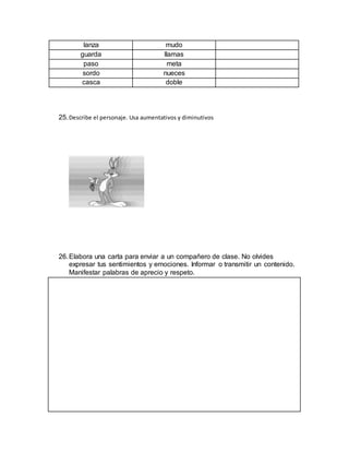 lanza mudo
guarda llamas
paso meta
sordo nueces
casca doble
25.Describe el personaje. Usa aumentativos y diminutivos
26.Elabora una carta para enviar a un compañero de clase. No olvides
expresar tus sentimientos y emociones. Informar o transmitir un contenido.
Manifestar palabras de aprecio y respeto.
 