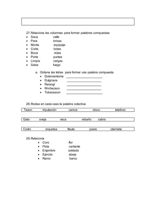 27.Relaciona las columnas para formar palabras compuestas
 Saca calle
 Para brisas
 Monta equipaje
 Corta botas
 Boca vidas
 Porta puntas
 Limpia cargas
 Salva fuego
a. Ordena las letras para formar una palabra compuesta.
 Dotomentome _____________________
 Dulgriace ____________________
 Raisogl ____________________
 Rrichecaco ____________________
 Tobacesion _____________________
28.Rodea en cada caso la palabra colectiva
Tazon tripulación canica disco telefono
Gato oveja vaca rebaño cabra
Ciolin orquídea flauta piano clarinete
29.Relaciona
 Coro flor
 Flota cantante
 Enjambre soldado
 Ejercito abeja
 Ramo barco
 