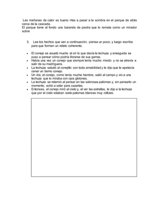 Las mañanas de calor es bueno irlas a pasar a la sombra en el parque de atrás
cerca de la cascada.
El parque tiene al fondo una baranda de piedra que lo remata como un mirador
sobre
3. Lee los hechos que van a continuación, piensa un poco, y luego escribe
para que formen un relato coherente.
 El conejo se asustó mucho al oír lo que decía la lechuza y enseguida se
puso a pensar cómo podría librarse de sus garras.
 Había una vez un conejo que siempre tenía mucho miedo y no se atrevía a
salir de su madriguera.
 La lechuza saludó al conejillo con toda amabilidad y le dijo que le apetecía
cenar un tierno conejo.
 Un día, el conejo, como tenía mucha hambre, salió al campo y vio a una
lechuza que lo miraba con ojos glotones.
 La lechuza se relamió al pensar en las sabrosas palomas y, sin pensarlo un
momento, echó a volar para cazarlas.
 Entonces, el conejo miró al cielo y, al ver las estrellas, le dijo a la lechuza
que por el cielo volaban siete palomas blancas muy rollizas.
 