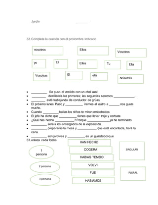 Jardín _______
32.Completa la oración con el pronombre indicado
 _________ Se puso el vestido con un chal azul
 ________ desfilareis las primeras; las segundas seremos ____________.
 ________ está trabajando de conductor de grúas
 El próximo lunes Paco y __________ iremos al teatro a ______ nos gusta
mucho.
 Cuando _________ bailas los niños te miran embobados
 El jefe ha dicho que __________ tienes que llevar traje y corbata
 ¿Qué has hecho ___________? Porque _____________ya he terminado
 _________ seréis los encargados de la exposición
 _________ prepararas la mesa y ___________ que está encantada, hará la
cena
 _________ son jardines y __________ es un guardabosque
33.enlaza cada forma
nosotros
ella
yo
Vosotras El
TuEl Ellas
Ellos
Vosotros
Nosotras
Ella
1
persona
2 persona
3 persona
SINGULAR
PLURAL
HAN HECHO
COGERA
HABIAS TENIDO
VOLVI
FUE
HABIAMOS
 