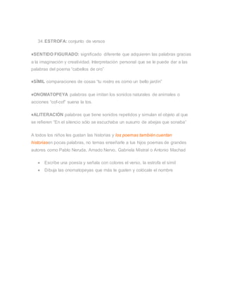 34.ESTROFA: conjunto de versos
♦SENTIDO FIGURADO: significado diferente que adquieren las palabras gracias
a la imaginación y creatividad. Interpretación personal que se le puede dar a las
palabras del poema “cabellos de oro”
♦SÍMIL comparaciones de cosas “tu rostro es como un bello jardín”
♦ONOMATOPEYA palabras que imitan los sonidos naturales de animales o
acciones “cof-cof” suena la tos.
♦ALITERACIÓN palabras que tiene sonidos repetidos y simulan el objeto al que
se refieren “En el silencio sólo se escuchaba un susurro de abejas que sonaba”
A todos los niños les gustan las historias y los poemas también cuentan
historiasen pocas palabras, no temas enseñarle a tus hijos poemas de grandes
autores como Pablo Neruda, Amado Nervo, Gabriela Mistral o Antonio Machad
 Escribe una poesía y señala con colores el verso, la estrofa el símil
 Dibuja las onomatopeyas que más te gusten y colócale el nombre
 