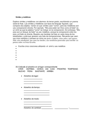 Símiles ymetáforas
Explora símiles y metáforas con alumnos de tercer grado, escribiendo un poema
sobre la fruta. Las símiles y metáforas son tipos de lenguaje figurado, que
compara dos objetos. Varían en que símiles usan "como", pero las metáforas son
una comparación directa. Por ejemplo, "Mis pies están tan fríos como el hielo" es
un símil ya que la palabra "como" se incluye en la comparación. Sin embargo, "Mis
pies son un bloque de hielo" es una metáfora, porque la comparación entre los
pies y el hielo es directa. Muestra una bandeja de fruta en cada mesa de los
estudiantes y pide que generen una lista de comparaciones. Recuerda que usen
sus cinco sentidos y piensen en cómo se siente el objeto, cómo sabe y qué parece.
Pide a los estudiantes que usen los símiles y las metáforas generadas para escribir un
poema sobre su fruta favorita.
 Escribe cinco oraciones utilizando el símil o una metáfora






35.Colócale el adverbio en el lugar correspondiente
AYER DEPRISA CERCA ASI CASI PRONTRO TEMPRANO
MUCHO FIERA BASTANTE ARRIBA
 Adverbio de lugar:
__________________
__________________
__________________
 Adverbio de tiempo:
_________________________
_________________________
_________________________
 Adverbio de modo:
___________________________
___________________________
___________________________
Adverbio de cantidad ___________ _____________ -_________
 