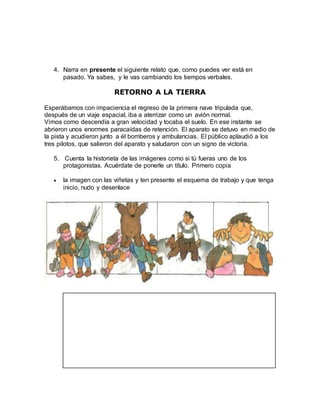 4. Narra en presente el siguiente relato que, como puedes ver está en
pasado. Ya sabes, y le vas cambiando los tiempos verbales.
RETORNO A LA TIERRA
Esperábamos con impaciencia el regreso de la primera nave tripulada que,
después de un viaje espacial, iba a aterrizar como un avión normal.
Vimos como descendía a gran velocidad y tocaba el suelo. En ese instante se
abrieron unos enormes paracaídas de retención. El aparato se detuvo en medio de
la pista y acudieron junto a él bomberos y ambulancias. El público aplaudió a los
tres pilotos, que salieron del aparato y saludaron con un signo de victoria.
5. Cuenta la historieta de las imágenes como si tú fueras uno de los
protagonistas. Acuérdate de ponerle un título. Primero copia
 la imagen con las viñetas y ten presente el esquema de trabajo y que tenga
inicio, nudo y desenlace
 