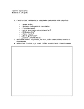 y con mil expresiones
de atención y respeto
7. Cierra los ojos, piensa que ya eres grande y responde estas preguntas:
o ¿Dónde estás?
o ¿Hasta dónde llegaste en tus estudios?
o ¿En qué trabajas?
o ¿Aún te acompañan tus amigos de hoy?
o ¿Estás casado/a?
o ¿Tienes hijos/as?
o ¿Qué te gusta hacer?
o ¿Cuál es tu mayor afición?
 Redacta tu historia en presente, es decir, como si estuviera ocurriendo en
este instante.
 Revisa bien tu escrito y, ya sabes, cuando estés contento con el resultado
 
