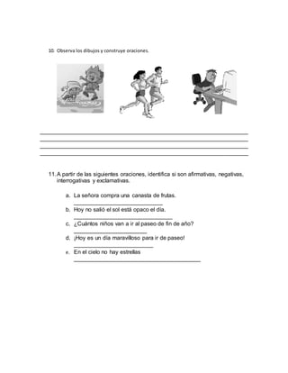 10. Observa los dibujos y construye oraciones.
__________________________________________________________________
__________________________________________________________________
__________________________________________________________________
__________________________________________________________________
11.A partir de las siguientes oraciones, identifica si son afirmativas, negativas,
interrogativas y exclamativas.
a. La señora compra una canasta de frutas.
____________________________
b. Hoy no salió el sol está opaco el día.
_______________________________
c. ¿Cuántos niños van a ir al paseo de fin de año?
_______________________
d. ¡Hoy es un día maravilloso para ir de paseo!
_________________________
e. En el cielo no hay estrellas
________________________________________
 