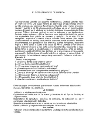 EL DESCUBRIMIENTO DE AMERICA
Texto 1.
Hijo de Dominico Colombo y de Suzanna Fontanarossa, Cristóbal Colombo nació
en 1451 en Génova, una ciudad italiana. Es sabido que en los primeros años de
su vida ayudaba a su padre que fue el tejedor. Cuando tenía 14 años empezó a
navegar y cuando a los 22 años apareció en Portugal ya era un experimentado
marinero. Empezó a vivir y trabajar en la ciudad de Lisboa. Un poco después Colón
se casó. El futuro almirante participó en muchos viajes por el mar Mediterráneo.
También viajó a Inglaterra y África. Gracias a estos viajes Cristóbal Colón recibió
una experiencia muy grande de marinero y geógrafo. En el siglo XV los
navegantes empezaron a buscar nuevos caminos hacia Oriente para seguir
comerciando con los indios y otros pueblos orientales porque el camino a la India
era amenazado. Los portugueses que eran muy buenos navegantes, decidieron
llegar a la India dando la vuelta a las costas de África. Cristóbal Colón también
quería encontrar el nuevo y más corto camino hacia la India. Estudiando el mapa
de los mares, le ocurrió la idea del viaje por el océano Atlántico. Entre los factores
que hicieron posible el histórico viaje de Colón fue el gran progreso en la geografía
y navegación: la idea de que el mundo tenía forma esférica, el uso de brújula, el
mejoramiento de las cartas de navegación y construcción de barcos oceánicos.
Ejercicio 1
Contesta a las preguntas
1. ¿Cuándo y dónde nació Cristóbal Colón?
2. ¿En qué familia nació Cristóbal Colón?
3. ¿En qué edad empezó su carrera del marinero?
4. ¿Cuándo apareció Cristóbal Colón en Portugal?
5. ¿Dónde recibió Colón su experiencia de marinero y geógrafo?
6. ¿Por qué en el siglo XV se buscaban los nuevos caminos hacia Oriente?
7. ¿Cómo querían llegar a la India los portugueses?
8. ¿Cómo decidió llegar a la India Cristóbal Colón?
9. ¿Qué factores hicieron posible el viaje de Colón?
Entre los grupos precolombinos que habitaron nuestro territorio se destacan los
muiscas, los tironas y los Quimbaya.
Lo muiscas:
Habitaron el altiplano cundiboyacense.
Organizaron una confederación de aldeas gobernadas por el Zipa de Bacatà y el
Zaque de Hunza.
Desarrollaron la agricultura, cerámica, la orfebrería, la extracción de sal y
esmeraldas y la elaboración de tejidos.
Se destacaron principalmente en el trabajo de oro, la cerámica y los tejidos.
Fueron politeístas y creyeron en la vida después de la muerte.
Las tironas:
Habitaron en la sierra Nevada de Santa Marta Ciudad perdida fue construida el año
1300dC.
 