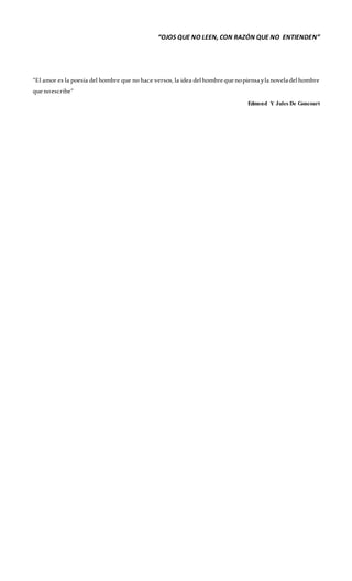 “OJOS QUE NO LEEN, CON RAZÓN QUE NO ENTIENDEN”
“El amor es la poesía del hombre que no hace versos, la idea delhombrequenopiensaylanoveladelhombre
quenoescribe”
Edmond Y Jules De Goncourt
 