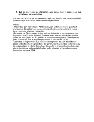 4. Qué es un vector de clonación, que clases hay y cuales son sus
      principales características.

Los vectores de clonación son pequeñas moléculas de ADN, que tienen capacidad
para autorreplicarse dentro de las células hospedadoras.

Clases:
- Plásmidos. Son moléculas de ADN circular, con un tamaño menor que el del
cromosoma. Se replican con independencia del cromosoma bacteriano ya que
tienen su propio origen de replicación.
-Bacteriófagos. El proceso es similar, se trata de insertar el gen deseado en un
fragmento de ADN vírico (figura d) Posteriormente se ensamblarán las distintas
partes del virus (figura e). Así quedará el virus completo(figura f). En el siguiente
paso se insertará este ADN por el proceso de la TRANSDUCCIÓN.
-Cósmidos . Son plasmidos que contienen el fragmento de ADN deseado que
posee un borde cohesivo procedente del genoma del fago lambda (extremo cos)y
se empaqueta en el interior de un fago. Se construye el cssmido uniendo los tres
elementos ginicos, y el resultado final es poder introducir en la cilula receptora
fragmentos largos de ADN.
 