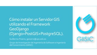 Cómo instalarunServidorGIS
utilizandoel Framework
GeoDjango
(Django+PostGIS+PostgreSQL).
Guillermo Pizarro, gpizarro@ups.edu.ec
Grupo de Investigación de Ingeniería de Software e Ingeniería
del Conocimiento (GIISIC)
 