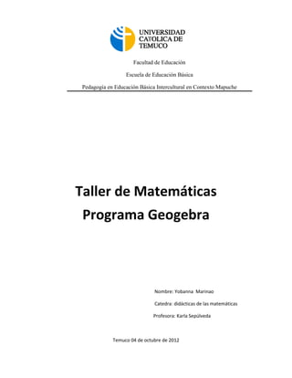 Facultad de Educación

                  Escuela de Educación Básica

 Pedagogía en Educación Básica Intercultural en Contexto Mapuche




Taller de Matemáticas
 Programa Geogebra



                              Nombre: Yobanna Marinao

                              Catedra: didácticas de las matemáticas

                              Profesora: Karla Sepúlveda



             Temuco 04 de octubre de 2012
 