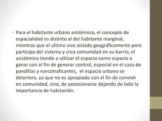 • Para el habitante urbano asistémico, el concepto de 
espacialidad es distinto al del habitante marginal, 
mientras que el ultimo vive aislado geográficamente pero 
participa del sistema y crea comunidad en su barrio, el 
asistémico tiende a utilizar el espacio como espacio a 
ganar con el fin de generar control, especial en el caso de 
pandillas y narcotraficantes, el espacio urbano se 
deteriora, ya que no es apropiado con el fin de convivir 
en comunidad, sino, de posesionarse dejando de lado la 
importancia de habitación. 
 