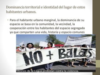 Dominancia territorial e identidad del lugar de estos 
habitantes urbanos. 
• Para el habitante urbano marginal, la dominancia de su 
espacio se basa en la comunidad, la vecindad, la 
cooperación entre los habitantes del espacio segregado 
ya que comparten una vida, historia y espacio comunes 
 