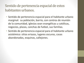 Sentido de pertenencia espacial de estos 
habitantes urbanos. 
• Sentido de pertenencia espacial para el habitante urbano 
marginal: su población, barrio, con centros de reunión 
de la comunidad, iglesias sean evangélicas u católicas, 
negocios, plazas, canchas de futbol, sus familias. 
• Sentido de pertenencia espacial para el habitante urbano 
asistémico: sitios eriazos, lugares oscuros, casas 
abandonadas, esquinas, callejones. 
 
