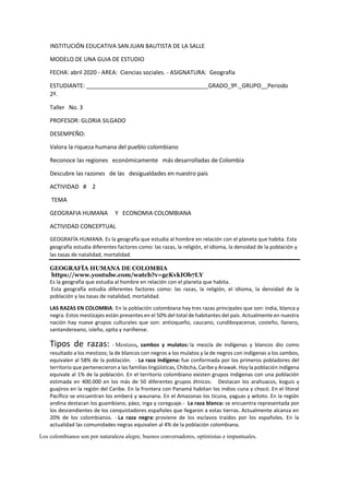 INSTITUCIÓN EDUCATIVA SAN JUAN BAUTISTA DE LA SALLE
MODELO DE UNA GUIA DE ESTUDIO
FECHA: abril 2020 - AREA: Ciencias sociales. - ASIGNATURA: Geografía
ESTUDIANTE: ______________________________________GRADO_9º._GRUPO__Periodo
2º.
Taller No. 3
PROFESOR: GLORIA SILGADO
DESEMPEÑO:
Valora la riqueza humana del pueblo colombiano
Reconoce las regiones económicamente más desarrolladas de Colombia
Descubre las razones de las desigualdades en nuestro país
ACTIVIDAD # 2
TEMA
GEOGRAFIA HUMANA Y ECONOMIA COLOMBIANA
ACTIVIDAD CONCEPTUAL
GEOGRAFÍA HUMANA. Es la geografía que estudia al hombre en relación con el planeta que habita. Esta
geografía estudia diferentes factores como: las razas, la religión, el idioma, la densidad de la población y
las tasas de natalidad, mortalidad.
GEOGRAFÍA HUMANA DE COLOMBIA
https://www.youtube.com/watch?v=gcKvkIOb7LY
Es la geografía que estudia al hombre en relación con el planeta que habita.
Esta geografía estudia diferentes factores como: las razas, la religión, el idioma, la densidad de la
población y las tasas de natalidad, mortalidad.
LAS RAZAS EN COLOMBIA: En la población colombiana hay tres razas principales que son: india, blanca y
negra. Estos mestizajes están presentes en el 50% del total de habitantes del país. Actualmente en nuestra
nación hay nueve grupos culturales que son: antioqueño, caucano, cundiboyacense, costeño, llanero,
santandereano, isleño, opita y nariñense.
Tipos de razas: - Mestizos, zambos y mulatos: la mezcla de indígenas y blancos dio como
resultado a los mestizos; la de blancos con negros a los mulatos y la de negros con indígenas a los zambos,
equivalen al 58% de la población. - La raza indígena: fue conformada por los primeros pobladores del
territorio que pertenecieron a las familias lingüísticas, Chibcha, Caribe y Arawak. Hoy la población indígena
equivale al 1% de la población. En el territorio colombiano existen grupos indígenas con una población
estimada en 400.000 en los más de 50 diferentes grupos étnicos. Destacan los arahuacos, koguis y
guajiros en la región del Caribe. En la frontera con Panamá habitan los indios cuna y chocó. En el litoral
Pacífico se encuentran los emberá y waunana. En el Amazonas los ticuna, yaguas y witoto. En la región
andina destacan los guambiano, páez, inga y coreguaje.- La raza blanca: se encuentra representada por
los descendientes de los conquistadores españoles que llegaron a estas tierras. Actualmente alcanza en
20% de los colombianos. - La raza negra: proviene de los esclavos traídos por los españoles. En la
actualidad las comunidades negras equivalen al 4% de la población colombiana.
Los colombianos son por naturaleza alegre, buenos conversadores, optimistas e impuntuales.
 